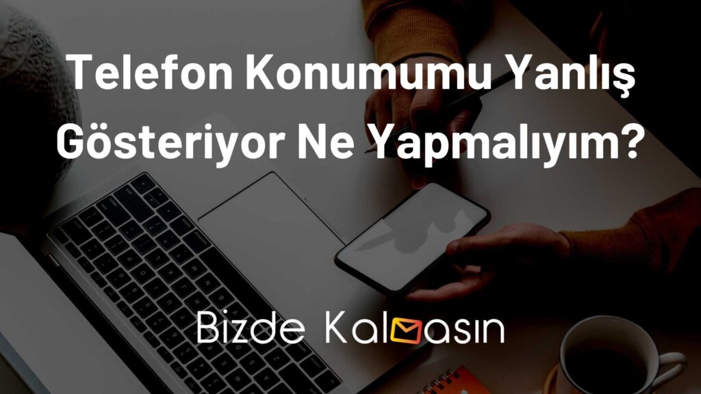 Telefon Konumumu Yanlış Gösteriyor Ne Yapmalıyım?