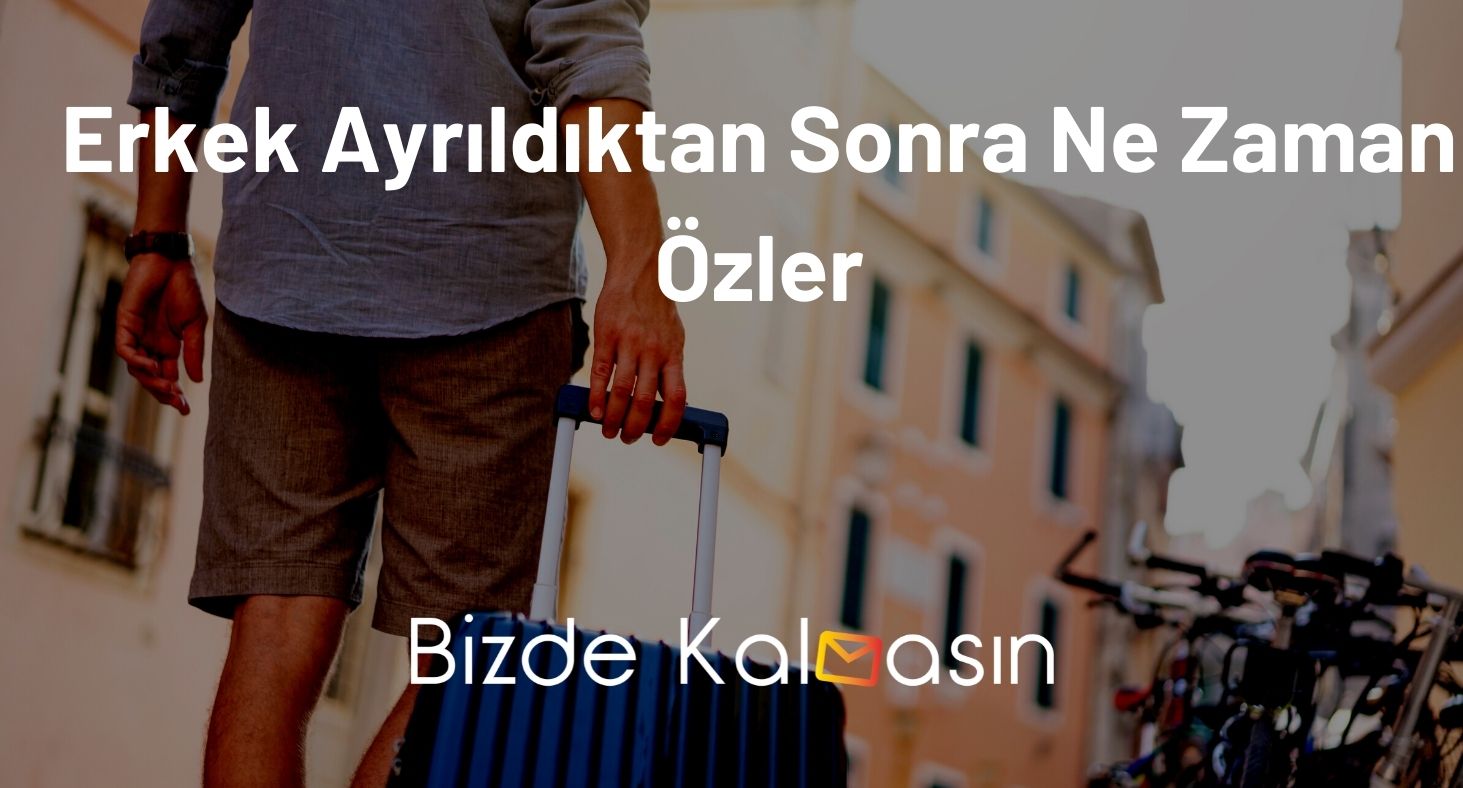 Erkek Ayrıldıktan Sonra Ne Zaman Özler? - Geri Döner Mi? Erkek Ayrıldıktan Sonra Ne Zaman Özler
