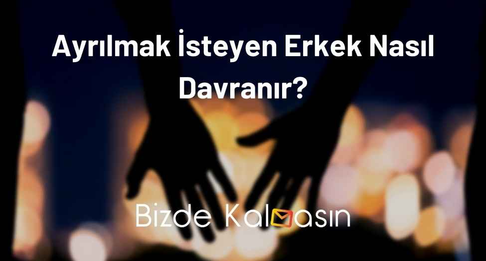 Ayrılmak İsteyen Erkek Nasıl Davranır?